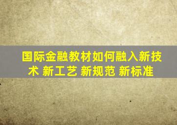 国际金融教材如何融入新技术 新工艺 新规范 新标准